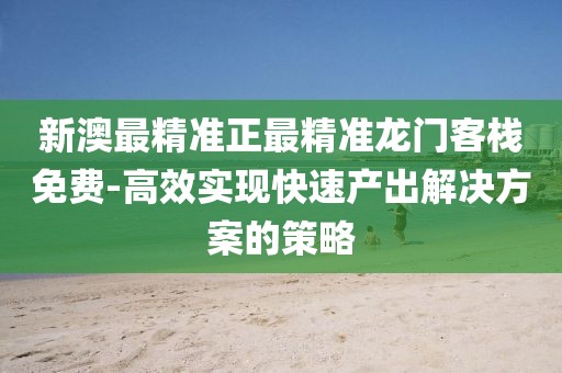新澳最精准正最精准龙门客栈免费-高效实现快速产出解决方案的策略