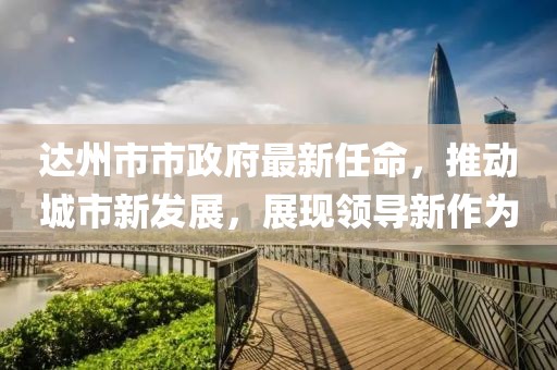 达州市市政府最新任命，推动城市新发展，展现领导新作为