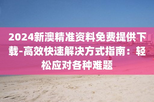 2024新澳精准资料免费提供下载-高效快速解决方式指南：轻松应对各种难题