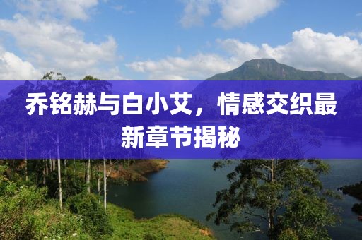 乔铭赫与白小艾，情感交织最新章节揭秘