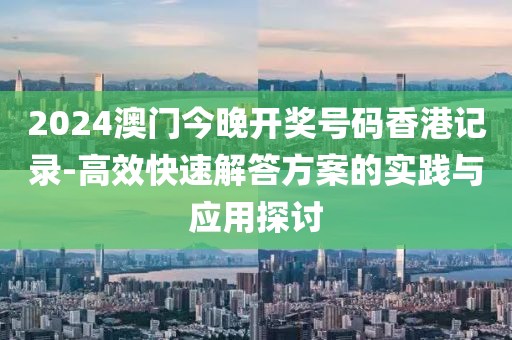 2024澳门今晚开奖号码香港记录-高效快速解答方案的实践与应用探讨