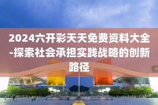 2024六开彩天天免费资料大全-探索社会承担实践战略的创新路径