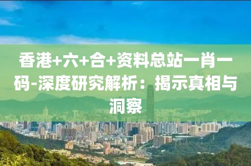 香港+六+合+资料总站一肖一码-深度研究解析：揭示真相与洞察