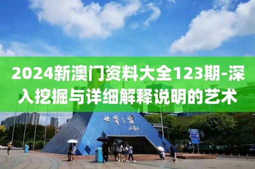 2024新澳门资料大全123期-深入挖掘与详细解释说明的艺术
