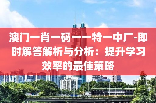 澳门一肖一码一一特一中厂-即时解答解析与分析：提升学习效率的最佳策略