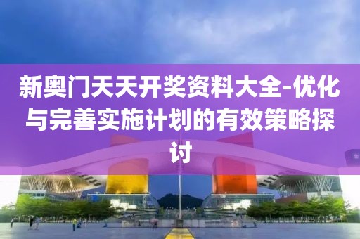 新奥门天天开奖资料大全-优化与完善实施计划的有效策略探讨