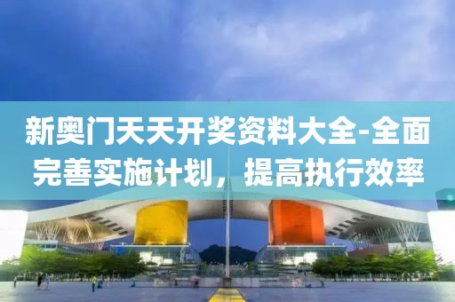 新奥门天天开奖资料大全-全面完善实施计划，提高执行效率
