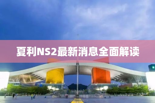 夏利NS2最新消息全面解读