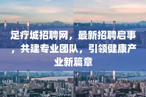 足疗城招聘网，最新招聘启事，共建专业团队，引领健康产业新篇章