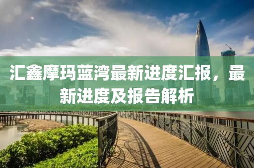汇鑫摩玛蓝湾最新进度汇报，最新进度及报告解析