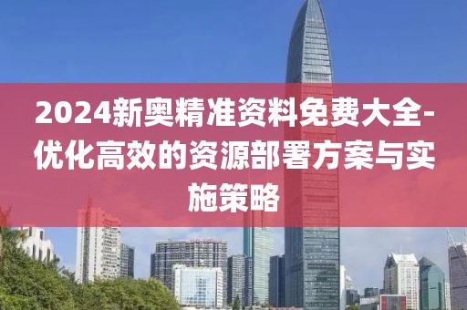 2024新奥精准资料免费大全-优化高效的资源部署方案与实施策略
