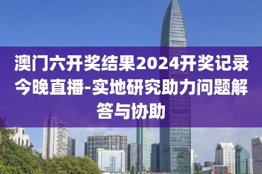 澳门六开奖结果2024开奖记录今晚直播-实地研究助力问题解答与协助