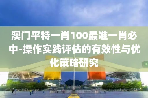 澳门平特一肖100最准一肖必中-操作实践评估的有效性与优化策略研究