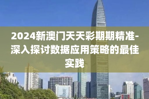 2024新澳门天天彩期期精准-深入探讨数据应用策略的最佳实践