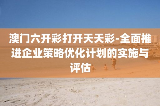 澳门六开彩打开天天彩-全面推进企业策略优化计划的实施与评估