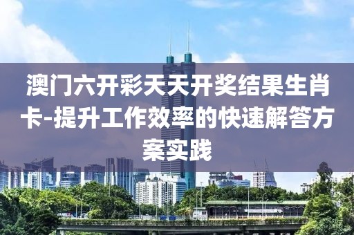 澳门六开彩天天开奖结果生肖卡-提升工作效率的快速解答方案实践