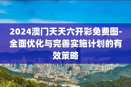 2024澳门天天六开彩免费图-全面优化与完善实施计划的有效策略