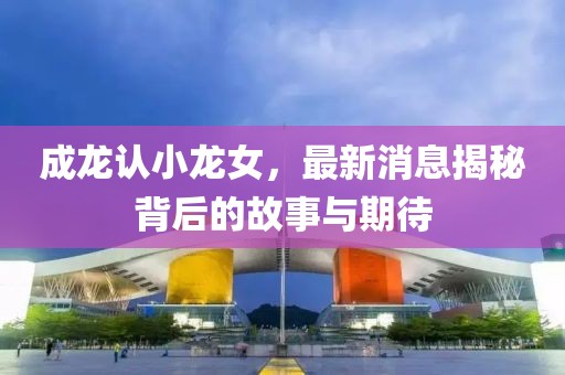 成龙认小龙女，最新消息揭秘背后的故事与期待