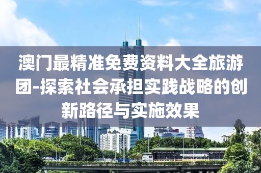 澳门最精准免费资料大全旅游团-探索社会承担实践战略的创新路径与实施效果