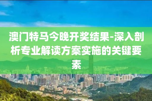 澳门特马今晚开奖结果-深入剖析专业解读方案实施的关键要素