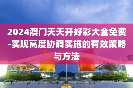 2024澳门天天开好彩大全免费-实现高度协调实施的有效策略与方法