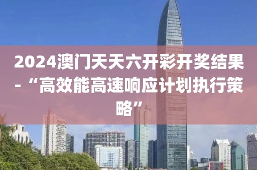 2024澳门天天六开彩开奖结果-“高效能高速响应计划执行策略”