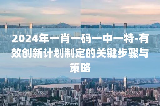2024年一肖一码一中一特-有效创新计划制定的关键步骤与策略