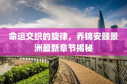 命运交织的旋律，乔锦安顾景洲最新章节揭秘
