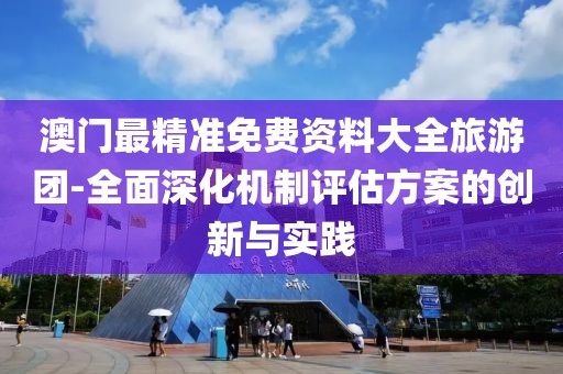 澳门最精准免费资料大全旅游团-全面深化机制评估方案的创新与实践