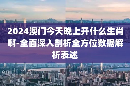 2024澳门今天晚上开什么生肖啊-全面深入剖析全方位数据解析表述