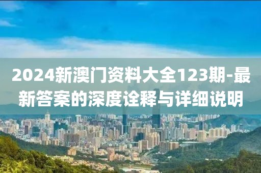 2024新澳门资料大全123期-最新答案的深度诠释与详细说明