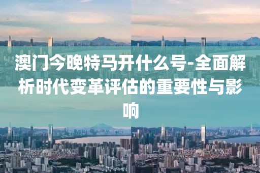 澳门今晚特马开什么号-全面解析时代变革评估的重要性与影响