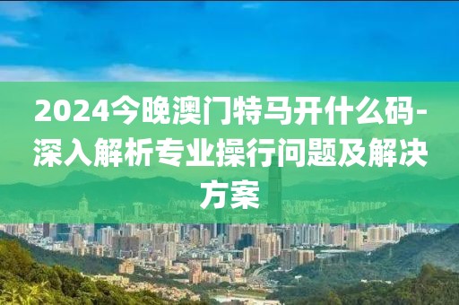2024今晚澳门特马开什么码-深入解析专业操行问题及解决方案