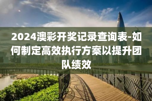 2024澳彩开奖记录查询表-如何制定高效执行方案以提升团队绩效