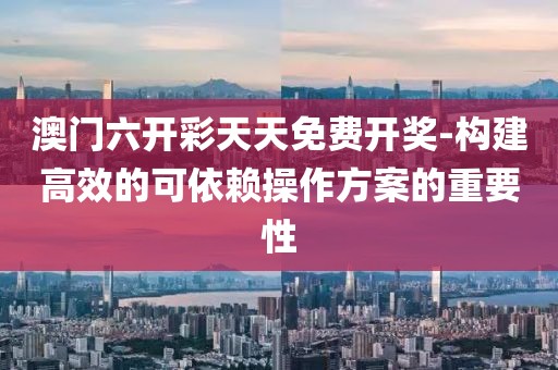 澳门六开彩天天免费开奖-构建高效的可依赖操作方案的重要性