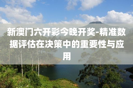 新澳门六开彩今晚开奖-精准数据评估在决策中的重要性与应用