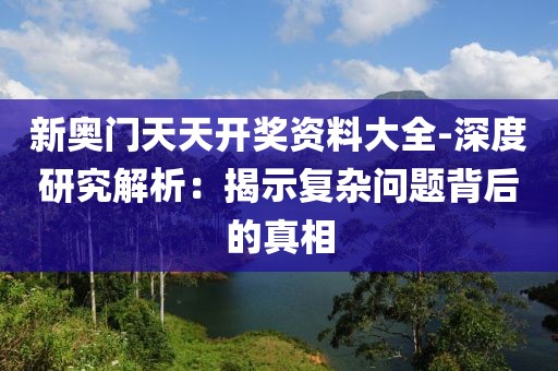 新奥门天天开奖资料大全-深度研究解析：揭示复杂问题背后的真相