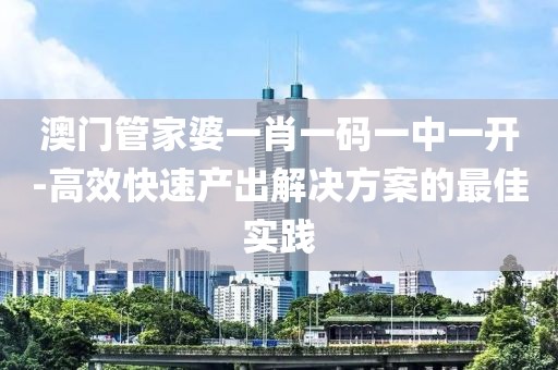 澳门管家婆一肖一码一中一开-高效快速产出解决方案的最佳实践