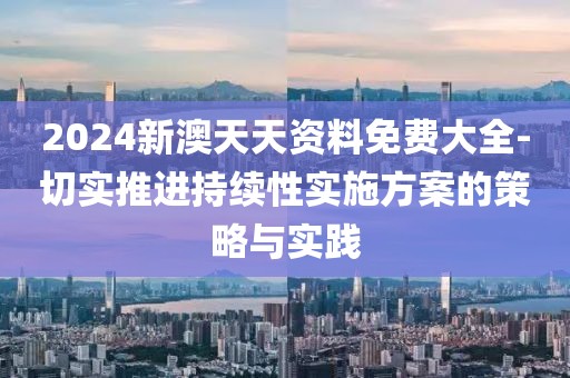 2024新澳天天资料免费大全-切实推进持续性实施方案的策略与实践