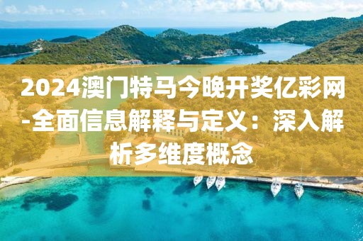 2024澳门特马今晚开奖亿彩网-全面信息解释与定义：深入解析多维度概念