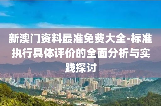 新澳门资料最准免费大全-标准执行具体评价的全面分析与实践探讨
