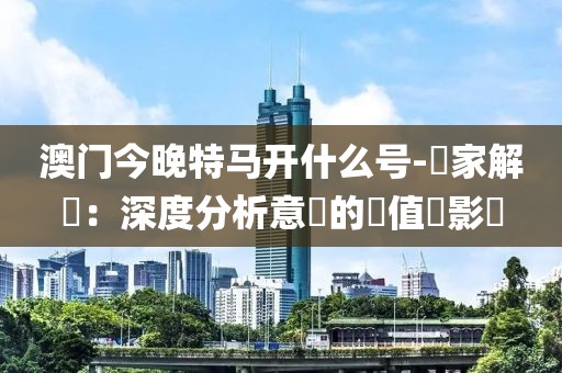 澳门今晚特马开什么号-專家解讀：深度分析意見的價值與影響