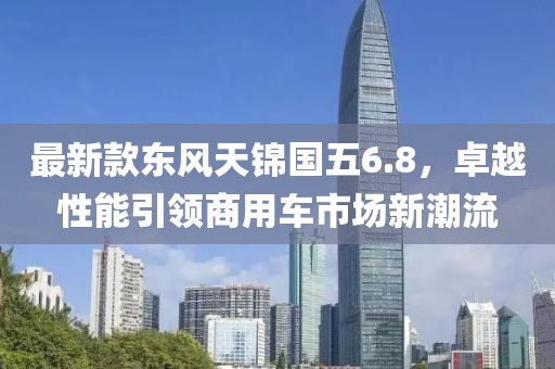 最新款东风天锦国五6.8，卓越性能引领商用车市场新潮流
