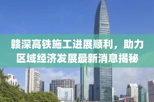 赣深高铁施工进展顺利，助力区域经济发展最新消息揭秘