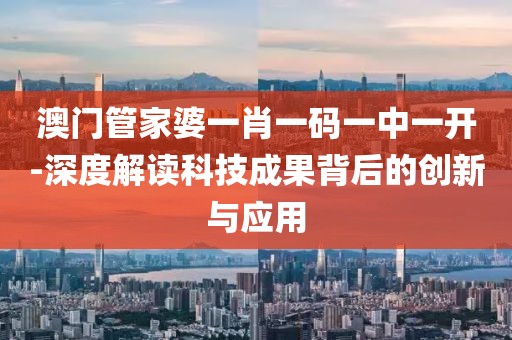 澳门管家婆一肖一码一中一开-深度解读科技成果背后的创新与应用