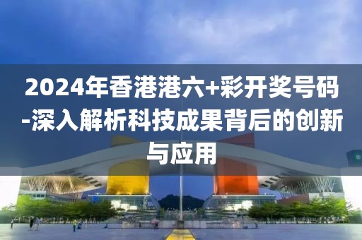 2024年香港港六+彩开奖号码-深入解析科技成果背后的创新与应用