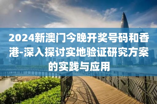 2024新澳门今晚开奖号码和香港-深入探讨实地验证研究方案的实践与应用