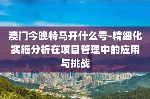 澳门今晚特马开什么号-精细化实施分析在项目管理中的应用与挑战