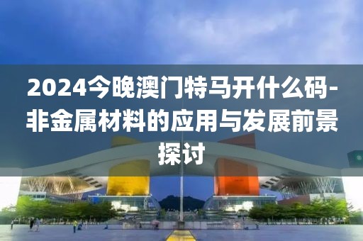 2024今晚澳门特马开什么码-非金属材料的应用与发展前景探讨