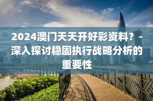 2024澳门天天开好彩资料？-深入探讨稳固执行战略分析的重要性